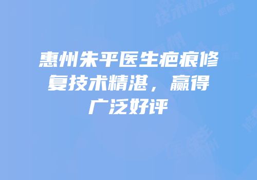 惠州朱平医生疤痕修复技术精湛，赢得广泛好评