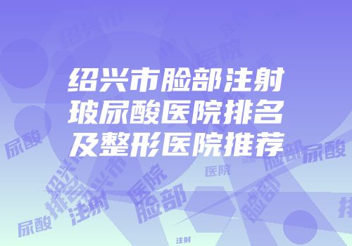 绍兴市脸部注射玻尿酸医院排名及整形医院推荐