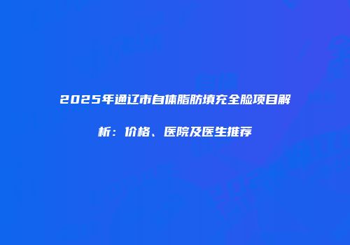 2025年通辽市自体脂肪填充全脸项目解析：价格、医院及医生推荐