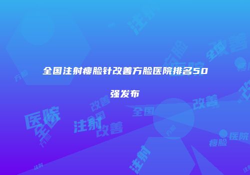 全国注射瘦脸针改善方脸医院排名50强发布