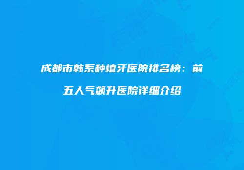 成都市韩系种植牙医院排名榜：前五人气飙升医院详细介绍