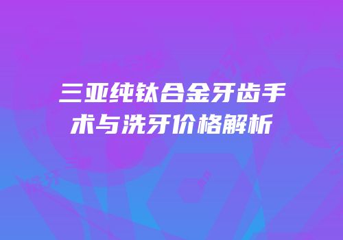 三亚纯钛合金牙齿手术与洗牙价格解析