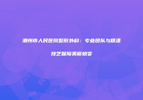 潮州市人民医院整形外科：专业团队与精湛技艺保障美丽蜕变