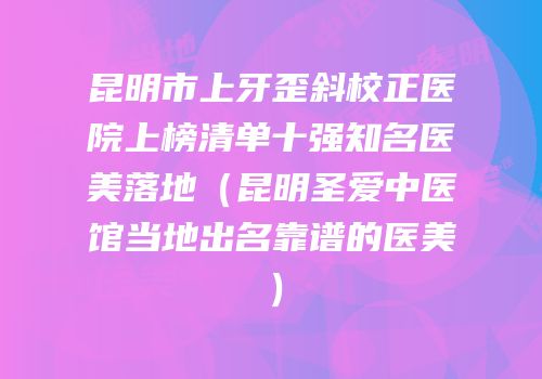 昆明市上牙歪斜校正医院上榜清单十强知名医美落地（昆明圣爱中医馆当地出名靠谱的医美）