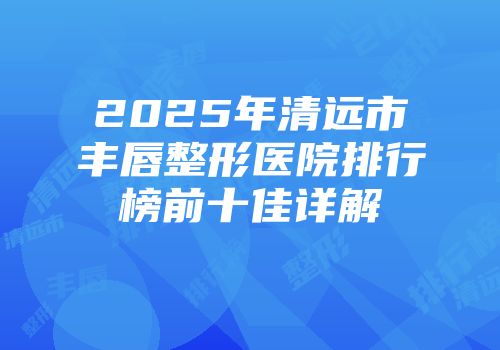 2025年清远市丰唇整形医院排行榜前十佳详解