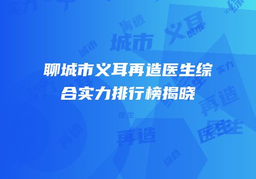 聊城市义耳再造医生综合实力排行榜揭晓