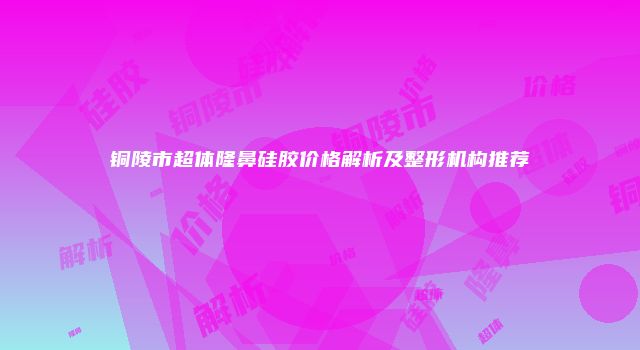 铜陵市超体隆鼻硅胶价格解析及整形机构推荐