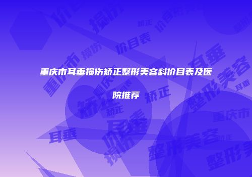 重庆市耳垂损伤矫正整形美容科价目表及医院推荐
