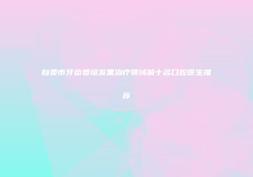自贡市牙齿萎缩发黑治疗领域前十名口腔医生推荐