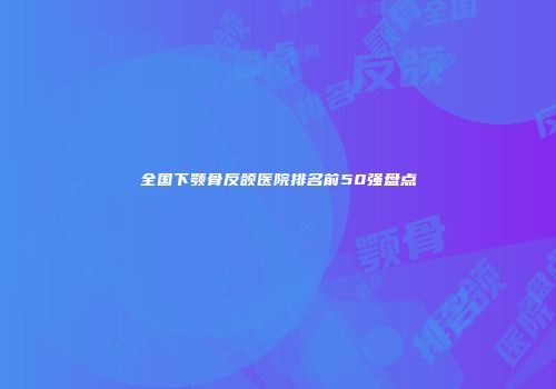 全国下颚骨反颌医院排名前50强盘点