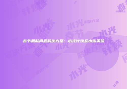 春节肌肤问题解决方案：水光针焕发水嫩美肌