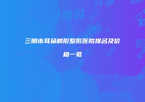 三明市耳朵畸形整形医院排名及价格一览