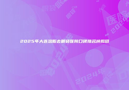 2025年大连溶脂去眼袋医院口碑排名榜揭晓