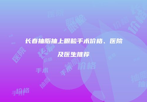 长春抽脂抽上眼睑手术价格、医院及医生推荐