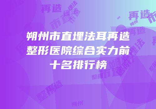 朔州市直埋法耳再造整形医院综合实力前十名排行榜