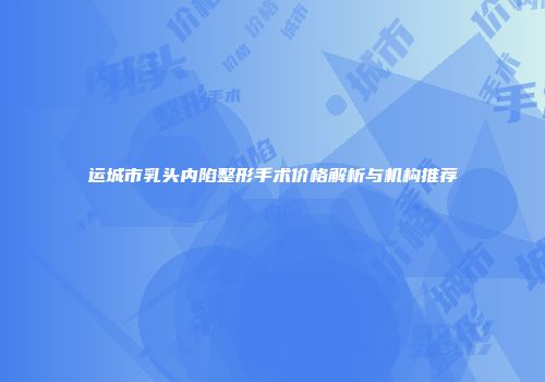 运城市乳头内陷整形手术价格解析与机构推荐