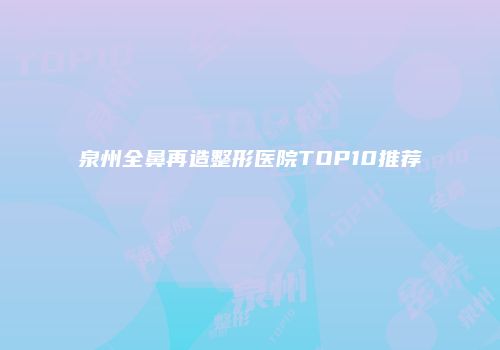 泉州全鼻再造整形医院TOP10推荐