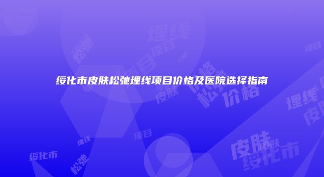 绥化市皮肤松弛埋线项目价格及医院选择指南
