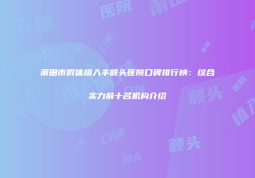 莆田市假体植入丰额头医院口碑排行榜：综合实力前十名机构介绍