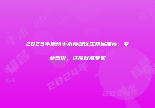 2025年惠州手术瘦腿医生排名推荐：专业塑形，选择权威专家