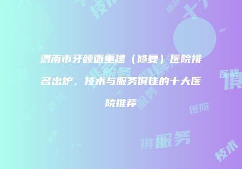渭南市牙颌面重建（修复）医院排名出炉，技术与服务俱佳的十大医院推荐