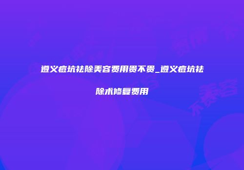 遵义痘坑祛除美容费用贵不贵_遵义痘坑祛除术修复费用