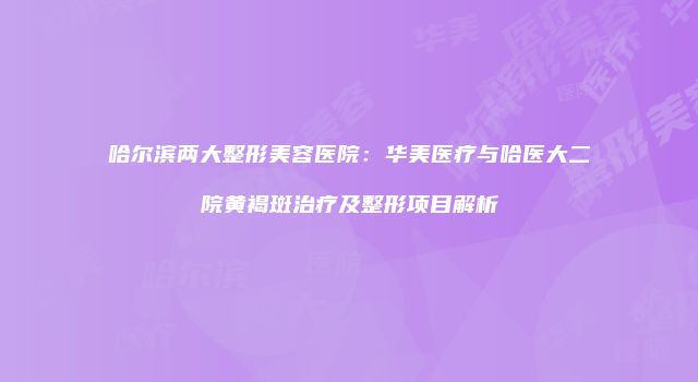 哈尔滨两大整形美容医院：华美医疗与哈医大二院黄褐斑治疗及整形项目解析