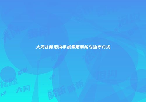 大同祛除泪沟手术费用解析与治疗方式