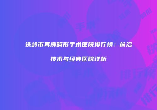 铁岭市耳廓畸形手术医院排行榜：前沿技术与经典医院详析