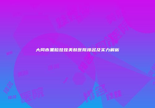 大同市黑脸娃娃美肤医院排名及实力解析