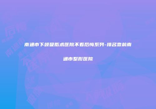 南通市下颌吸脂术医院不看后悔系列-排名靠前南通市整形医院