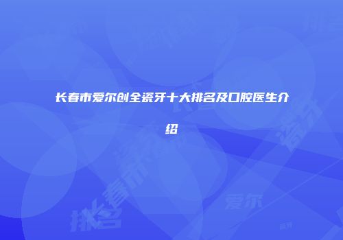 长春市爱尔创全瓷牙十大排名及口腔医生介绍