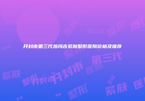开封市第三代热玛吉紧肤整形医院价格及推荐