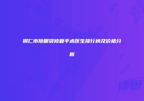 铜仁市除眼袋修复手术医生排行榜及价格分析
