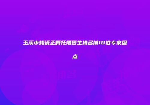 玉溪市烤瓷正畸托槽医生排名前10位专家盘点