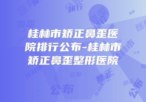 桂林市矫正鼻歪医院排行公布-桂林市矫正鼻歪整形医院