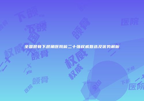 全国颌骨下颌角医院前二十强权威甄选及优势解析