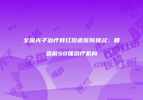 全国光子治疗鲜红斑痣医院排名：精选前50强治疗机构