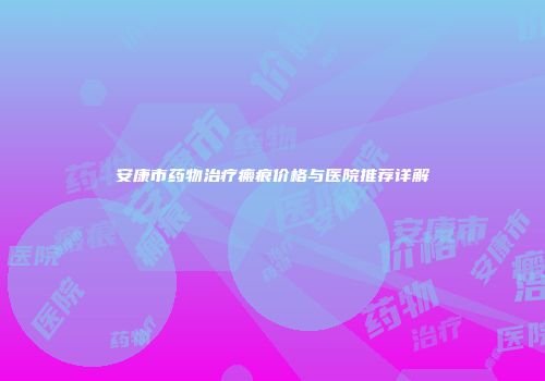 安康市药物治疗瘢痕价格与医院推荐详解