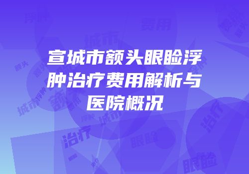 宣城市额头眼睑浮肿治疗费用解析与医院概况