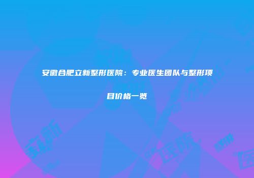 安徽合肥立新整形医院：专业医生团队与整形项目价格一览