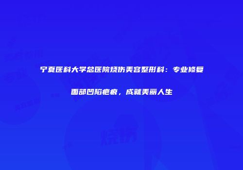 宁夏医科大学总医院烧伤美容整形科：专业修复面部凹陷疤痕，成就美丽人生