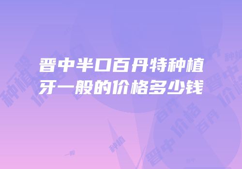 晋中半口百丹特种植牙一般的价格多少钱