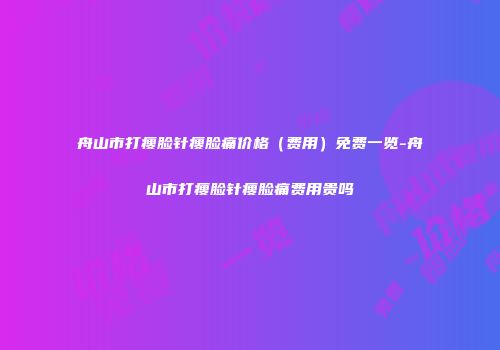 舟山市打瘦脸针瘦脸痛价格（费用）免费一览-舟山市打瘦脸针瘦脸痛费用贵吗