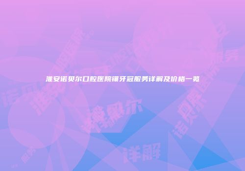 淮安诺贝尔口腔医院镶牙冠服务详解及价格一览