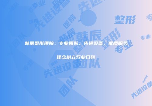 韩辰整形医院：专业团队、先进设备，优质服务理念树立行业口碑