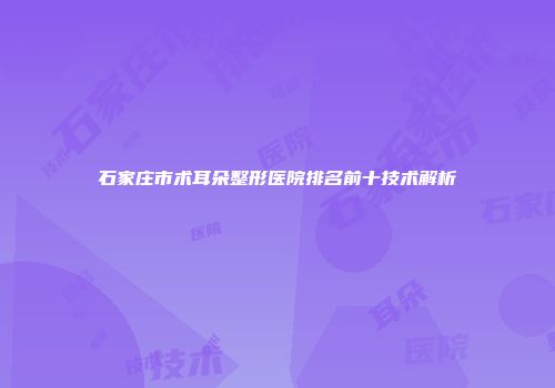 石家庄市术耳朵整形医院排名前十技术解析
