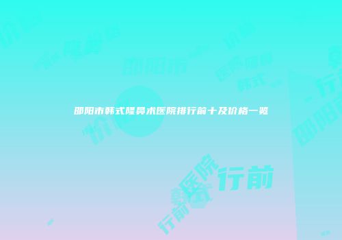 邵阳市韩式隆鼻术医院排行前十及价格一览