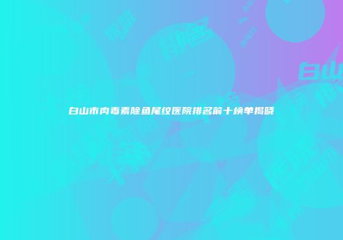 白山市肉毒素除鱼尾纹医院排名前十榜单揭晓