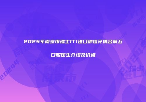 2025年南京市瑞士ITI进口种植牙排名前五口腔医生介绍及价格